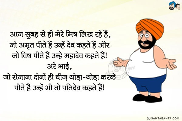 आज सुबह से ही मेरे मित्र लिख रहे हैं...<br/>
` जो अमृत पीते हैं उन्हें देव कहते हैं और जो विष पीते हैं उन्हें महादेव कहते हैं!`<br/>
अरे भाई... जो रोजाना दोनों ही चीज़ थोड़ा थोड़ा करके पीते हैं उन्हें भी तो पतिदेव कहते हैं!      