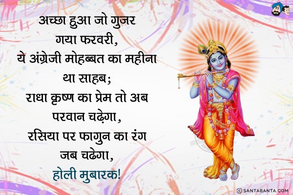 अच्छा हुआ जो गुजर गया फरवरी,<br/>
ये अंग्रेजी मोहब्बत का महीना था साहब;<br/>
राधा कृष्ण का प्रेम तो अब परवान चढ़ेगा,<br/>
रसिया पर फागुन का रंग जब चढ़ेगा।<br/>
होली मुबारक!