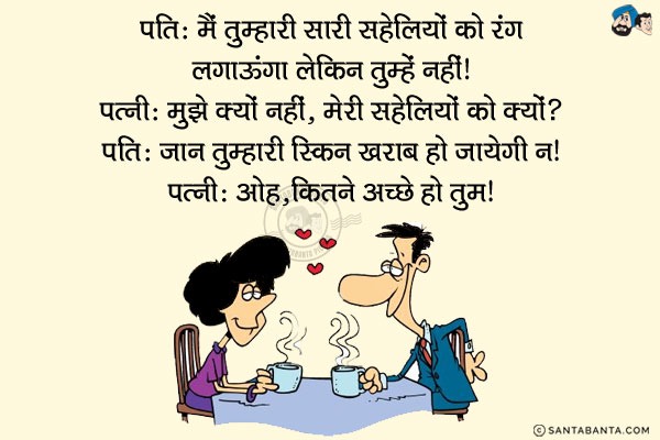 पति: मैं तुम्हारी सारी सहेलियों को रंग लगाऊँगा लेकिन तुम्हें नहीं।<br/>
पत्नी: मुझे क्यों नहीं, मेरी सहेलियों को क्यों?<br/>
पति: जान तुम्हारी स्किन खराब हो जायेगी न।<br/>
पत्नी: ओह, कितने अच्छे हो तुम।