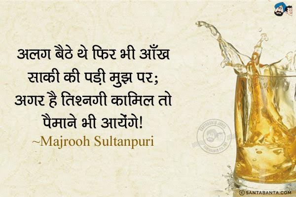 अलग बैठे थे फिर भी आँख साकी की पड़ी मुझ पर;<br/>
अगर है तिश्नगी कामिल तो पैमाने भी आयेंगे। <br/><br/>

अर्थ:<br/>
तिश्नगी -  प्यास, पिपासा, तृष्णा, लालसा, अभिलाषा, इश्तियाक <br/>
कामिल - पूरा, सम्पूर्ण, मुकम्मल <br/>
पैमाने - शराब का गिलास, पानपात्र