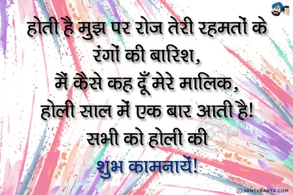 होती है मुझ पर रोज तेरी रहमतों के रंगों की बारिश,<br/>
मैं कैसे कह दूँ मेरे मालिक, होली साल में एक बार आती है!<br/>
सभी को होली की शुभ कामनायें!