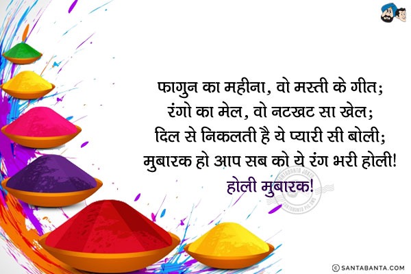 फ़ागुन का महीना, वो मस्ती के गीत;<br/>
रंगों का मेल, वो नटखट सा खेल;<br/>
दिल से निकलती है ये प्यारी सी बोली;<br/>
मुबारक हो आप सब को ये रंग भरी होली!<br/>
होली मुबारक!