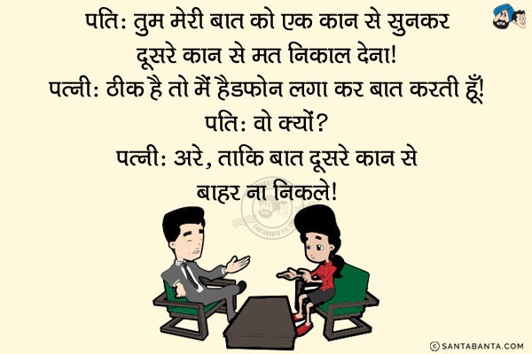 पति: तुम मेरी बात को एक कान से सुनकर दूसरे कान से मत निकाल देना।<br/>
पत्नी: ठीक है तो मैं Headphones लगा कर बात करती हूँ।<br/>
पति: वो क्यों? <br/>
पत्नी: अरे...ताकि बात दूसरे कान से बाहर ना निकले।