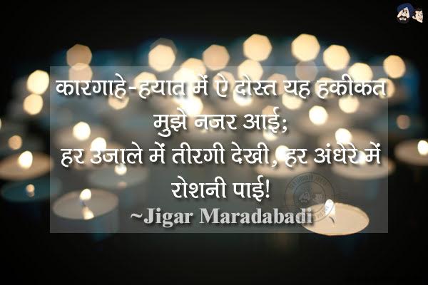 कारगाहे-हयात में ऐ दोस्त यह हकीकत मुझे नजर आई;<br/>
हर उजाले में तीरगी देखी, हर अंधेरे में रौशनी पाई।<br/><br/>
Meaning:<br/>
1. कारगाहे - कार्यालय, कार्य करने का स्थान <br/>
2. तीरगी - अंधेरा, अँधियारा।