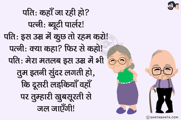 पति: कहाँ जा रही हो?<br/>
पत्नी: ब्यूटी पार्लर।<br/>
पति: इस उम्र में कुछ तो रहम करो।<br/>
पत्नी: क्या कहा? फिर से कहो।<br/>
पति: मेरा मतलब इस उम्र में भी तुम इतनी सुंदर लगती हो, कि दूसरी लड़कियाँ वहाँ पर तुम्हारी ख़ूबसूरती से जल जाएँगी।