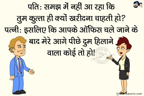 पति: समझ में नहीं आ रहा कि तुम `कुत्ता` ही क्यों खरीदना चाहती हो?<br/>
पत्नी: इसलिए कि आपके ऑफिस चले जाने के बाद मेरे आगे पीछे दुम हिलाने वाला कोई तो हो।