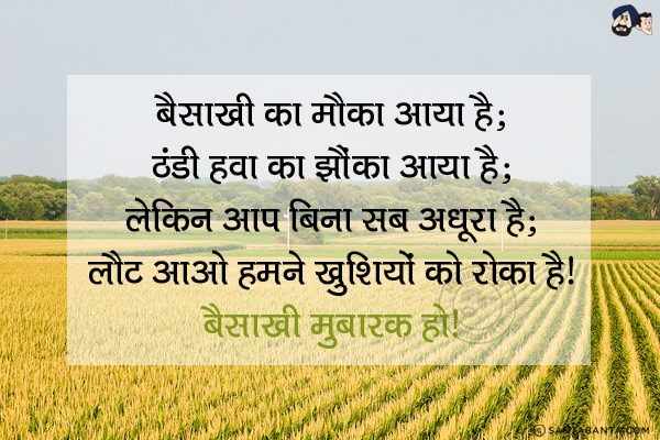 बैसाखी का मौका आया है;<br/>
ठंडी हवा का झौंका आया है;<br/>
लेकिन आप बिना सब अधूरा है;<br/>
लौट आओ हमने खुशियों को रोका है।<br/>
बैसाखी मुबारक हो!