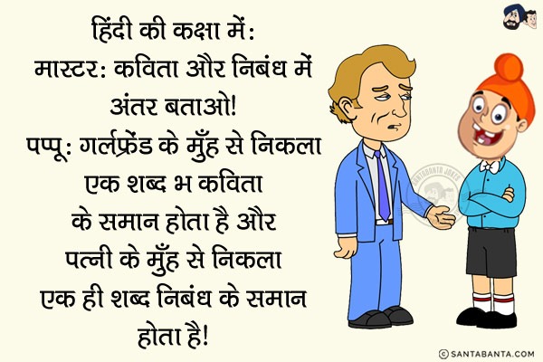 हिंदी की कक्षा में:<br/>
मास्टर: कविता और निबंध में अंतर बताओ।<br/>
पप्पू: गर्लफ्रेंड के मुँह से निकला एक शब्द भी कविता के समान होता है और पत्नी के मुँह से निकला एक ही शब्द निबंध के समान होता है।