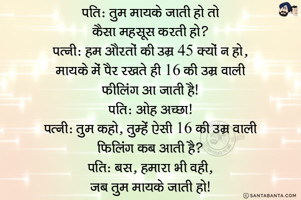 पति: तुम मायके जाती हो तो कैसा महसूस करती हो?<br/>
पत्नी: हम औरतों की उम्र 45 क्यों न हो, मायके में पैर रखते ही 16 की उम्र वाली फीलिंग आ जाती है।<br/>
पति: ओह अच्छा।<br/>
पत्नी: तुम कहो, तुम्हें ऐसी 16 की उम्र वाली फीलिंग कब आती है?<br/>
पति: बस, हमारा भी वही, जब तुम मायके जाती हो।