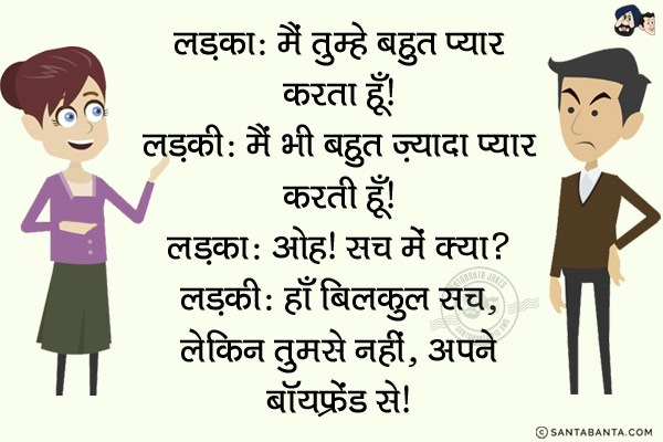 लड़का: मैं तुम्हें बहुत प्यार करता हूँ!<br/>
लड़की: मैं भी बहुत ज़्यादा प्यार करती हूँ!<br/>
लड़का: ओह! सच में क्या?<br/>
लड़की: हाँ बिलकुल सच, लेकिन तुमसे नहीं, अपने बॉयफ्रेंड से!