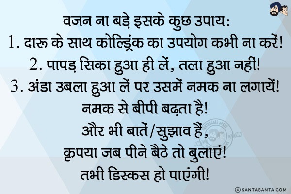 वज़न ना बड़े इसके कुछ उपाय:<br/>
1. दारू के साथ कोल्ड्रिंक का उपयोग कभी ना करें।<br/>

2. पापड़ सिका हुआ ही लें, तला हुआ नहीं।<br/>

3. अंडा उबला हुआ लें पर उसमें नमक ना लगायें। नमक से बीपी बढ़ता है।<br/>

और भी बातें/सुझाव हैं, कृपया जब पीने बैठे तो बुलाएं। तभी डिस्कस हो पाएंगी।