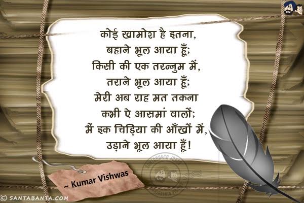 कोई खामोश है इतना, बहाने भूल आया हूँ;<br/>
किसी की इक तरनुम में, तराने भूल आया हूँ;<br/>
मेरी अब राह मत तकना कभी ए आसमां वालो;<br/>
मैं इक चिड़िया की आँखों में, उड़ाने भूल आया हूँ|