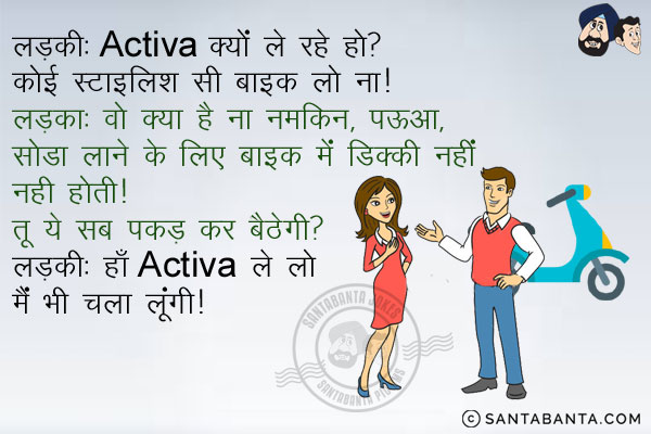 लड़की: Activa क्यों ले रहे हो? कोई स्टाइलिश सी बाइक लो ना!<br/>
लड़का: वो क्या है ना नमकीन, पऊआ, सोडा लाने के लिए बाइक में डिक्की नहीं होती। तू ये सब पकड़ कर बैठेगी?<br/>
लड़की: हाँ Activa ले लो मैं भी चला लूँगी।