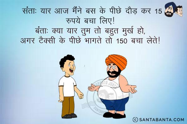 संता: यार आज मैंने बस के पीछे दौड़ के 15 रुपये बचा लिए।<br/>
बंता: क्या यार तुम तो बहुत मूर्ख हो, अगर टैक्सी के पीछे भागते तो 150 बचा लेते।