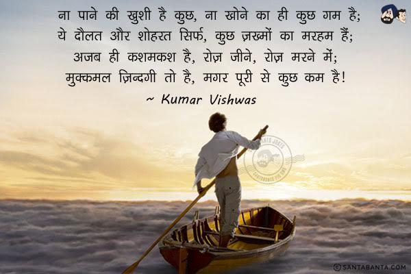 ना पाने की खुशी है कुछ, ना खोने का ही कुछ गम है;<br/>
ये दौलत और शोहरत सिर्फ, कुछ ज़ख्मों का मरहम है;<br/>
अजब सी कशमकश है, रोज़ जीने, रोज़ मरने में;<br/>
मुक्कमल ज़िन्दगी तो है, मगर पूरी से कुछ कम है।