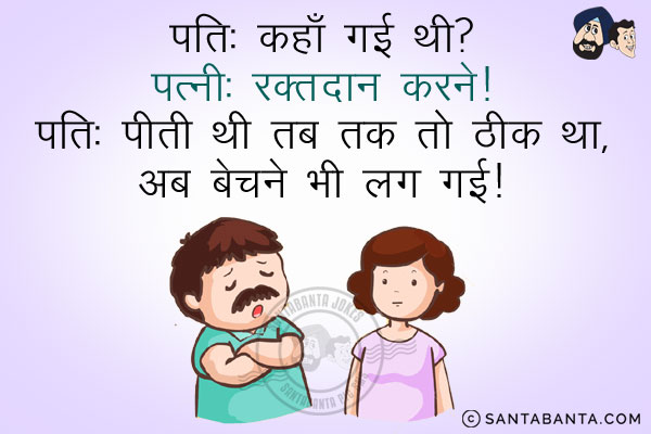 पति: कहाँ गई थी?<br/>
पत्नी: रक्तदान करने।<br/>
पति: पीती थी तब तक तो ठीक था, अब बेचने भी लग गई।