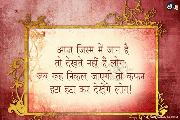 आज जिस्म में जान है तो देखते नही हैं लोग;<br/>
जब रूह निकल जाएगी तो कफन हटा हटा कर देखेंगे लोग!