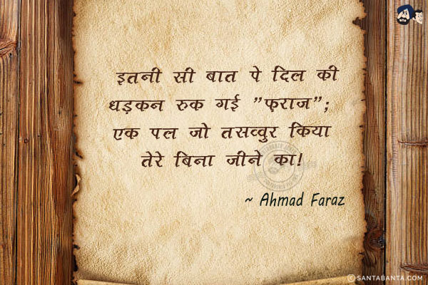 इतनी सी बात पे दिल की धड़कन रुक गई `फ़राज़`;<br/>
एक पल जो तसव्वुर किया तेरे बिना जीने का।