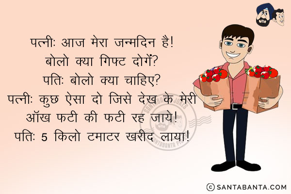 पत्नी: आज मेरा जन्मदिन है। बोलो क्या गिफ्ट दोगे?<br/>
पति: बोलो क्या चाहिए?<br/>
पत्नी: कुछ ऐसा दो जिसे देख के मेरी आँख फ़टी की फ़टी रह जाये।<br/>
पति 5 किलो टमाटर खरीद लाया।