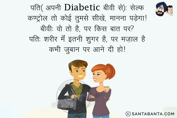 पति (अपनी Diabetic बीवी से): सेल्फ कण्ट्रोल तो कोई तुमसे सीखे, मानना पड़ेगा।<br/>
बीवी: वो तो है, पर किस बात पर?<br/>
पति: शरीर में इतनी शुगर है, पर मज़ाल है कभी ज़ुबान पर आने दो है।