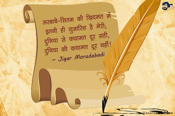 अरबाबे-सितम की खिदमत में इतनी ही गुजारिश है मेरी;<br/>
दुनिया से कयामत दूर सही, दुनिया की कयामत दूर नहीं।<br/><br/>

Meaning:<br/>
अरबाबे-सितम  =  सितम ढाने वाला