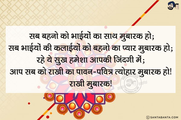 सब बहनो को भाईयों का साथ मुबारक हो;<br/>
सब भाईयों की कलाईयों को बहनो का प्यार मुबारक हो;<br/>
रहे ये सुख हमेशा आपकी ज़िंदगी में;<br/>
आप सब को राखी का पावन-पवित्र त्यौहार मुबारक हो।<br/>
राखी मुबारक!