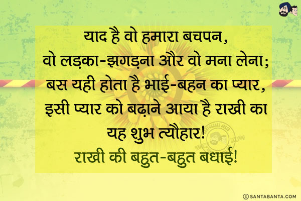 याद है वो हमारा बचपन,<br/>
वो लड़ना-झगड़ना और वो मना लेना;<br/>
बस यही होता है भाई-बहन का प्यार,<br/>
इसी प्यार को बढ़ाने आया है राखी का यह शुभ त्यौहार।<br/>
राखी की बहुत-बहुत बधाई!