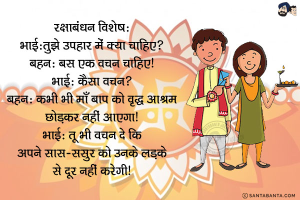 रक्षाबंधन विशेष:<br/>

भाई: तुझे उपहार में क्या चाहिए?<br/>
बहन: बस एक वचन चाहिए।<br/>
भाई: कैसा वचन?<br/>
बहन: कभी भी माँ बाप को वृद्ध आश्रम छोड़कर नहीं आएगा।<br/>
भाई: तू भी वचन दे कि अपने सास-ससुर को उनके लडके से दूर नहीं करेगी।