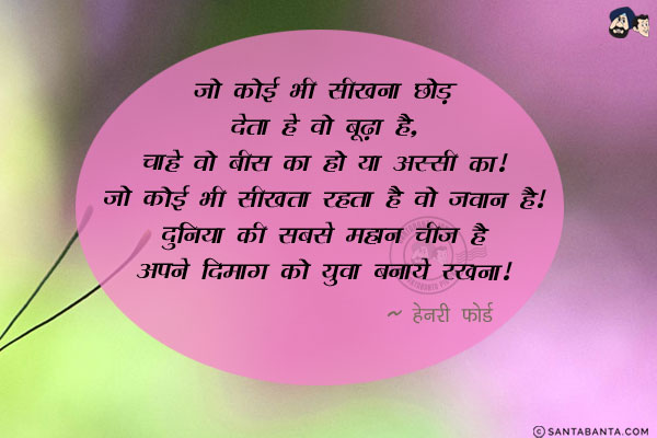 जो कोई भी सीखना छोड़ देता है वो बूढ़ा है, चाहे वो बीस का हो या अस्सी का। जो कोई भी सीखता रहता है वो जवान है। दुनिया की सबसे महान चीज है अपने दिमाग को युवा बनाये रखना।