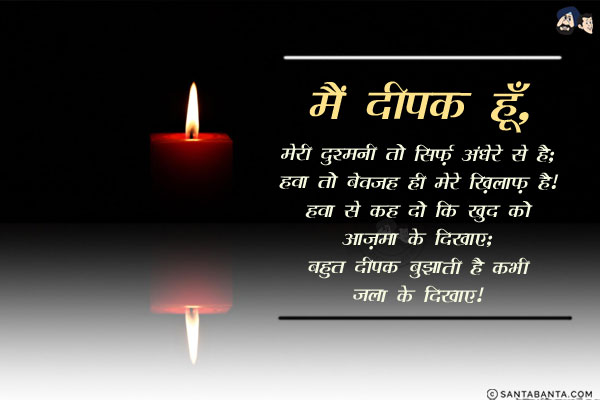 मै दीपक हूँ, मेरी दुश्मनी तो सिर्फ़ अंधेरे से है;<br/>
हवा तो बेवजह ही मेरे ख़िलाफ़ है।<br/>
हवा से कह दो कि खुद को आज़मा के दिखाए;<br/>
बहुत दीपक बुझाती है कभी जला के दिखाए।