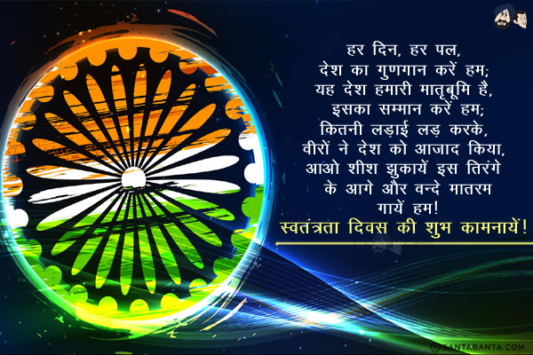 हर दिन, हर पल, देश का गुणगान करें हम;<br/>
यह देश हमारी मातृभूमि है, इसका सम्मान करें हम;<br/>
कितनी लड़ाई लड़ करके, वीरों ने देश को आजाद किया,<br/>
आओ शीश झुकायें इस तिरंगे के आगे और वन्दे मातरम गायें हम।<br/>
स्वतंत्रता दिवस की शुभ कामनायें!