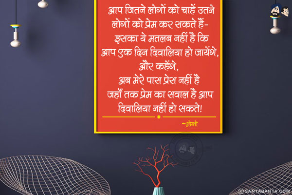 आप जितने लोगों को चाहें उतने लोगों को प्रेम कर सकते हैं- इसका ये मतलब नहीं है कि आप एक दिन दिवालिया हो जायेंगे, और कहेंगे,` अब मेरे पास प्रेम नहीं है`| जहाँ तक प्रेम का सवाल है आप दिवालिया नहीं हो सकते|