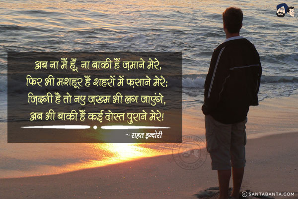 अब ना मैं हूँ, ना बाकी हैं ज़माने मेरे,<br/>
फिर भी मशहूर हैं, शहरों में फ़साने मेरे;<br/>
ज़िंदगी है तो नए ज़ख्म भी लग जाएंगे,<br/>
अब भी बाकी हैं कई दोस्त पुराने मेरे|