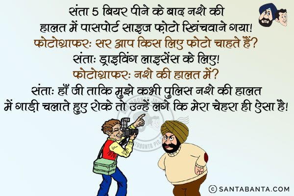 संता 5 बियर पीने के बाद नशे की हालत में पासपोर्ट साइज फ़ोटो खिंचवाने गया।<br/>
फोटोग्राफर: सर आप किस लिए फोटो चाहते हैं?<br/>
संता: ड्राइविंग लाइसेंस के लिए।<br/>
फोटोग्राफर: नशे की हालात में?<br/>
संता: हाँ जी ताकि मुझे कभी पुलिस नशे की हालत में गाड़ी चलाते हुए रोके तो उन्हें लगे कि मेरा चेहरा ही ऐसा है।