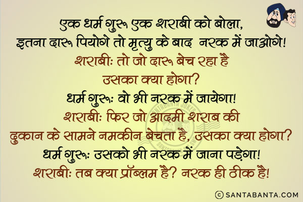 एक धर्म गुरु एक शराबी को बोला, `इतना दारू पियोगे तो मृत्यु के बाद नरक में जायोगे।`<br/>
शराबी: तो जो दारू बेच रहा है उसका क्या होगा?<br/>
धर्म गुरु: वो भी नरक में जायेगा।<br/>
शराबी: फिर जो आदमी शराब की दुकान के सामने नमकीन बेचता है, उसका क्या होगा?<br/>
धर्म गुरु: उसको भी नरक में जाना पड़ेगा।<br/>
शराबी: तब क्या प्रॉब्लम है? नरक ही ठीक है।