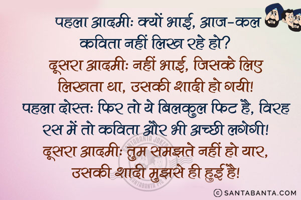 पहला आदमी: क्यों भाई, आज-कल कविता नहीं लिख रहे हो?<br/>
दूसरा आदमी: नहीं भाई, जिसके लिए लिखता था, उसकी शादी हो गयी।<br/>
पहला दोस्त: फिर तो ये बिलकुल फिट है, विरह रस में तो कविता और भी अच्छी लगेगी।<br/>
दूसरा आदमी: तुम समझते नहीं हो यार, उसकी शादी मुझसे ही हुई है।