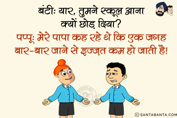 बंटी: यार, तुमने स्कूल आना क्यों छोड़ दिया?<br/>
पप्पू: मेरे पापा कह रहे थे कि एक जगह बार-बार जाने से इज्ज़त कम हो जाती है।