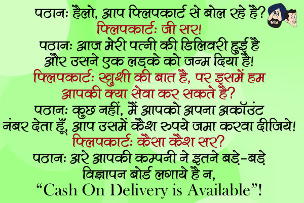 पठान: हैलो, आप फ्लिपकार्ट से बोल रहे है?<br/>
फ्लिपकार्ट: जी सर।<br/>
पठान: आज मेरी पत्नी की डिलिवरी हुई है और उसने एक लड़के को जन्म दिया है।<br/>
फ्लिपकार्ट: ख़ुशी की बात है, पर इसमें हम आपकी क्या सेवा कर सकते है?<br/>
पठान: कुछ नहीं, मैं आपको अपना अकॉउंट नंबर देता हूँ, आप उसमें कैश रुपये जमा करवा दीजिये।<br/>
फ्लिपकार्ट: कैसा कैश सर?<br/>
पठान: अरे आपकी कम्पनी ने इतने बड़े-बड़े विज्ञापन बोर्ड लगाये है न, `Cash on delivery is available`! 