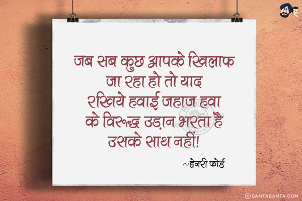 जब सब कुछ आपके खिलाफ जा रहा हो तो याद रखिये हवाई जहाज हवा के विरुद्ध उड़ान भरता है उसके साथ नहीं।