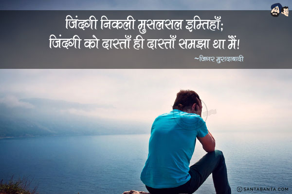 ज़िंदगी निकली मुसलसल इम्तिहाँ-दर-इम्तिहाँ;<br/>
ज़िंदगी को दास्ताँ ही दास्ताँ समझा था मैं!<br/><br/>
Meaning:<br/><br/>

मुसलसल  -  लगातार, निरंतर