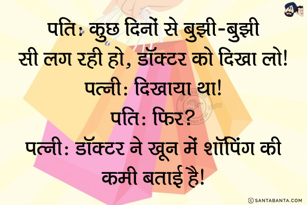 पति: कुछ दिनों से बुझी-बुझी सी लग रही हो, डाक्टर को दिखा लो।<br/>
पत्नी: दिखाया था।<br/>
पति: फिर?<br/>
पत्नी: डॉक्टर ने ख़ून में शॉपिंग की कमी बताई है। 