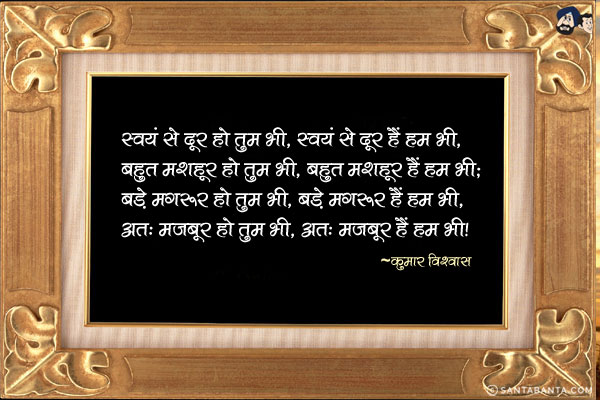 स्वयं से दूर हो तुम भी, स्वयं से दूर हैं हम भी,<br/>
बहुत मशहूर हो तुम भी, बहुत मशहूर हैं हम भी;<br/>
बड़े मगरूर हो तुम भी, बड़े मगरूर हैं हम भी,<br/>
अत: मज़बूर हो तुम भी, अत: मज़बूर हैं हम भी!