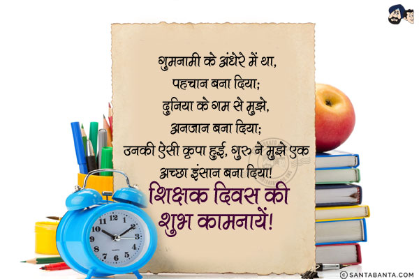 गुमनामी के अंधेरे में था, पहचान बना दिया;<br/>
दुनिया के गम से मुझे, अनजान बना दिया;<br/>
उनकी ऐसी कृपा हुई, गुरु ने मुझे एक अच्छा इंसान बना दिया।<br/>
शिक्षक दिवस की शुभ कामनायें!