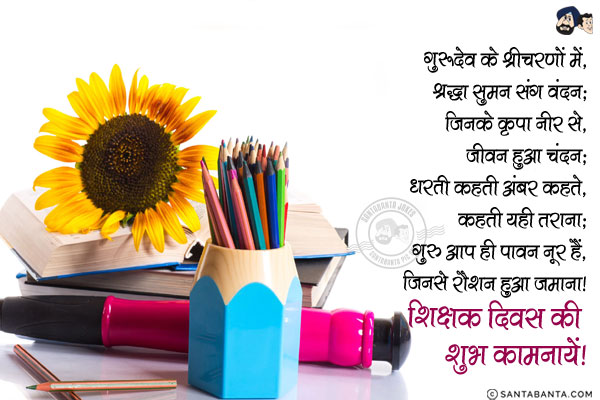 गुरूदेव के श्रीचरणों में,<br/>
श्रद्धा सुमन संग वंदन;<br/>
जिनके कृपा नीर से,<br/>
जीवन हुआ चंदन;<br/>
धरती कहती अंबर कहते,<br/>
कहती यही तराना;<br/>
गुरू आप ही पावन नूर हैं,<br/>
जिनसे रौशन हुआ जमाना।<br/>
शिक्षक दिवस की शुभ कामनायें!