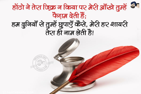 होंठो ने तेरा ज़िक्र न किया पर मेरी आँखें तुम्हें पैग़ाम देती हैं;<br/>
हम दुनियाँ से तुम्हें छुपाएँ कैसे, मेरी हर शायरी तेरा ही नाम लेती है।