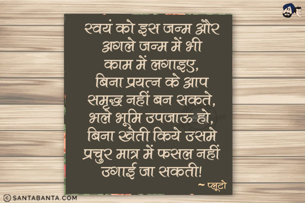 स्वयं को इस जन्म औए अगले जन्म में भी काम में लगाइए| बिना प्रयत्न के आप समृद्ध नहीं बन सकते| भले भूमि उपजाऊ हो, बिना खेती किये उसमे प्रचुर मात्र में फसल नहीं उगाई जा सकती|