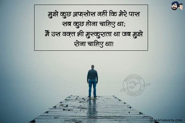 मुझे कुछ अफ़सोस नहीं कि मेरे पास सब कुछ होना चाहिए था;<br/>
मैं उस वक़्त भी मुस्कुराता था जब मुझे रोना चाहिए था।