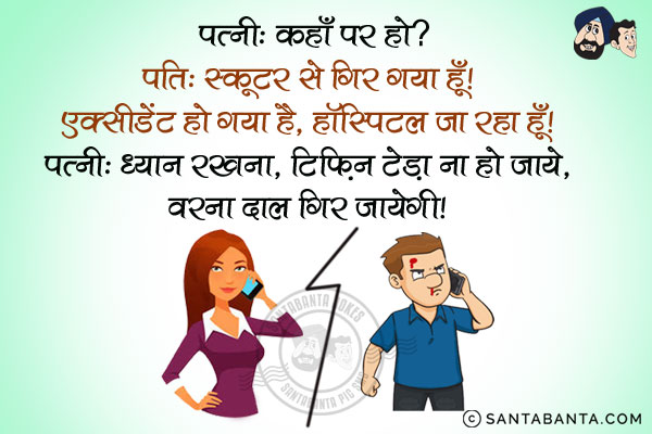 पत्नी: कहाँ पर हो?<br/>
पति: स्कूटर से गिर गया हूँ। एक्सीडेंट हो गया है, हॉस्पिटल जा रहा हूँ।<br/>
पत्नी: ध्यान रखना, टिफिन टेढ़ा ना हो जाये, वरना दाल गिर जायेगी।