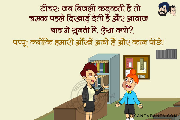 टीचर: जब बिजली कड़कती है तो चमक पहले दिखाई देती है और आवाज़ बाद में सुनती है, ऐसा क्यों?<br/>
पप्पू: क्योंकि हमारी आँखें आगे हैं और कान पीछे।