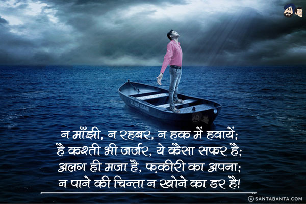 न माँझी, न रहबर, न हक में हवायें;<br/>
है कश्ती भी जर्जर, ये कैसा सफर है;<br/>
अलग ही मजा है, फ़कीरी का अपना;<br/>
न पाने की चिन्ता न खोने का डर है।